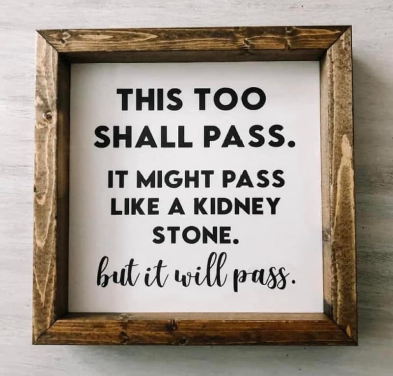This too shall pass. It might pass like a kidney stone, but it will pass.