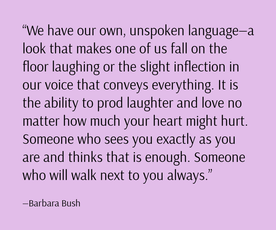 We have our own, unspoken language—a look that makes one of us fall on the floor laughing or the slight inflection in our voice that conveys everything. It is the ability to prod laughter and love no matter how much your heart might hurt. Someone who sees you exactly as you are and thinks that is enough. Someone who will walk next to you always.